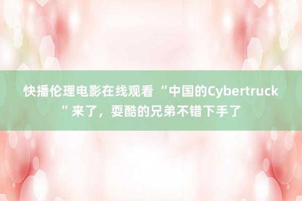 快播伦理电影在线观看 “中国的Cybertruck”来了，耍酷的兄弟不错下手了