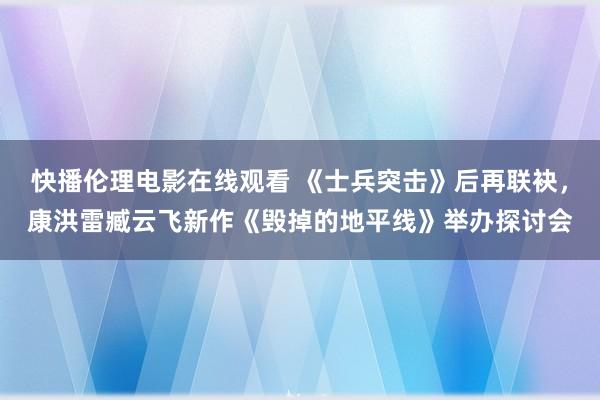 快播伦理电影在线观看 《士兵突击》后再联袂，康洪雷臧云飞新作《毁掉的地平线》举办探讨会