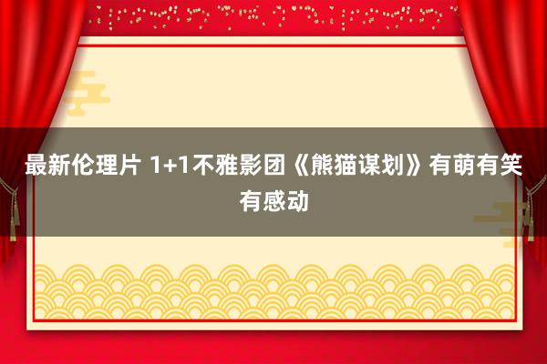 最新伦理片 1+1不雅影团《熊猫谋划》有萌有笑有感动