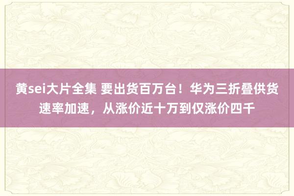 黄sei大片全集 要出货百万台！华为三折叠供货速率加速，从涨价近十万到仅涨价四千