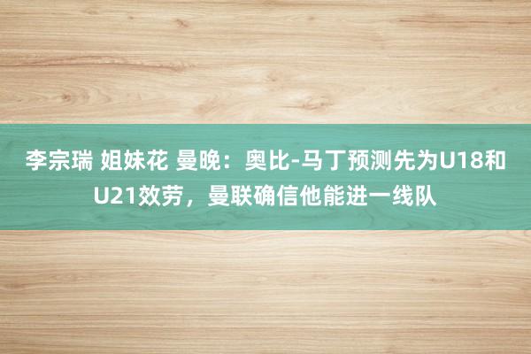 李宗瑞 姐妹花 曼晚：奥比-马丁预测先为U18和U21效劳，曼联确信他能进一线队