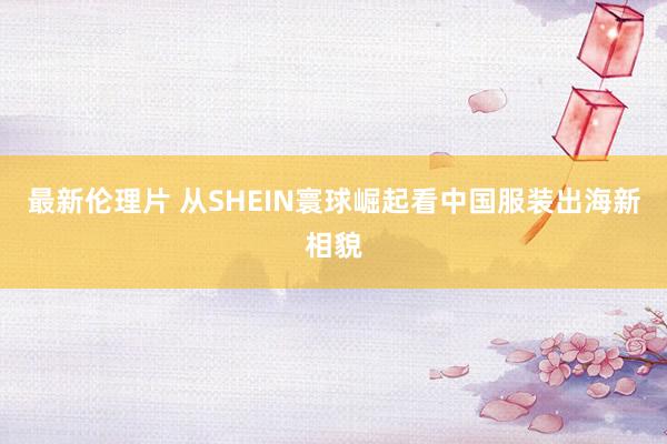 最新伦理片 从SHEIN寰球崛起看中国服装出海新相貌