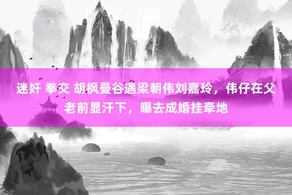 迷奸 拳交 胡枫曼谷遇梁朝伟刘嘉玲，伟仔在父老前显汗下，曝去成婚挂牵地