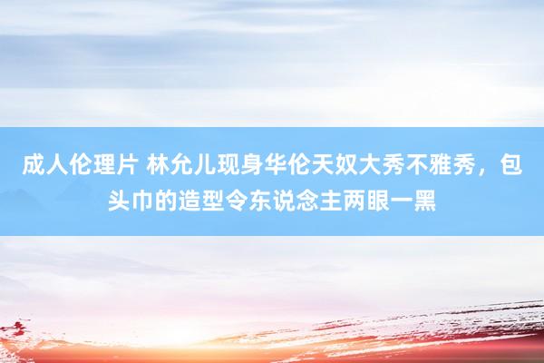 成人伦理片 林允儿现身华伦天奴大秀不雅秀，包头巾的造型令东说念主两眼一黑