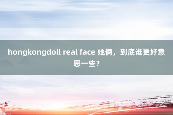 hongkongdoll real face 她俩，到底谁更好意思一些？