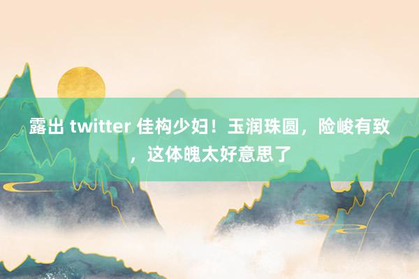 露出 twitter 佳构少妇！玉润珠圆，险峻有致，这体魄太好意思了