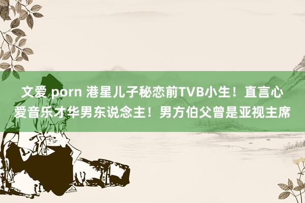 文爱 porn 港星儿子秘恋前TVB小生！直言心爱音乐才华男东说念主！男方伯父曾是亚视主席