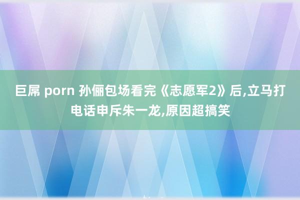 巨屌 porn 孙俪包场看完《志愿军2》后，立马打电话申斥朱一龙，原因超搞笑