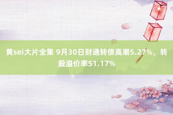 黄sei大片全集 9月30日财通转债高潮5.27%，转股溢价率51.17%