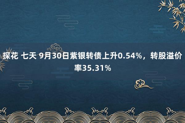 探花 七天 9月30日紫银转债上升0.54%，转股溢价率35.31%