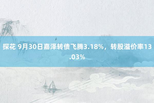 探花 9月30日嘉泽转债飞腾3.18%，转股溢价率13.03%