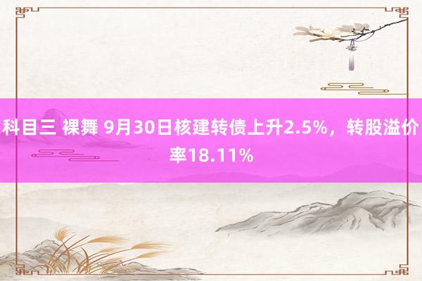 科目三 裸舞 9月30日核建转债上升2.5%，转股溢价率18.11%