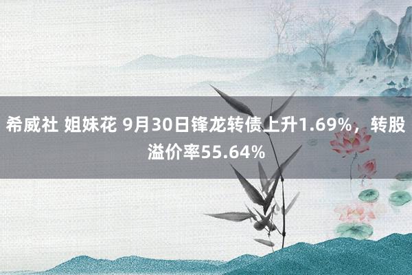 希威社 姐妹花 9月30日锋龙转债上升1.69%，转股溢价率55.64%