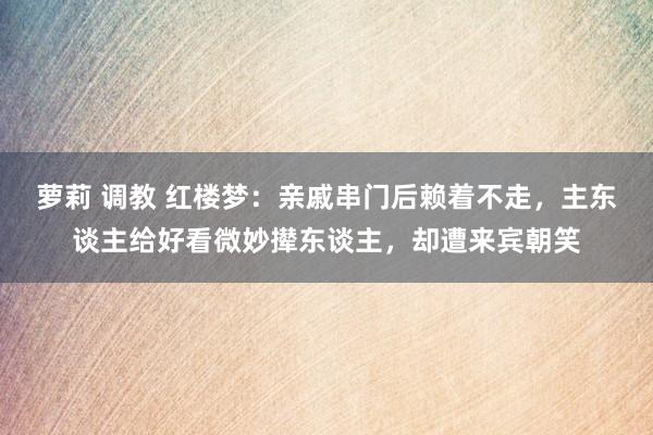 萝莉 调教 红楼梦：亲戚串门后赖着不走，主东谈主给好看微妙撵东谈主，却遭来宾朝笑