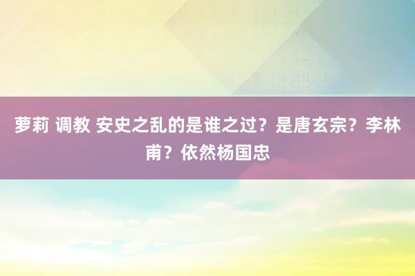 萝莉 调教 安史之乱的是谁之过？是唐玄宗？李林甫？依然杨国忠