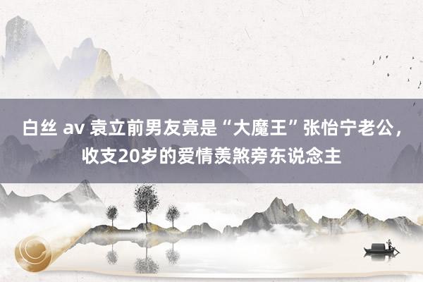 白丝 av 袁立前男友竟是“大魔王”张怡宁老公，收支20岁的爱情羡煞旁东说念主