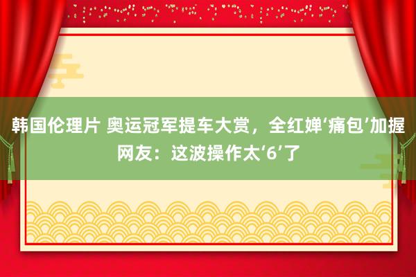 韩国伦理片 奥运冠军提车大赏，全红婵‘痛包’加握网友：这波操作太‘6’了