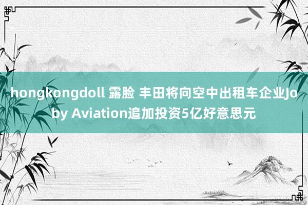 hongkongdoll 露脸 丰田将向空中出租车企业Joby Aviation追加投资5亿好意思元