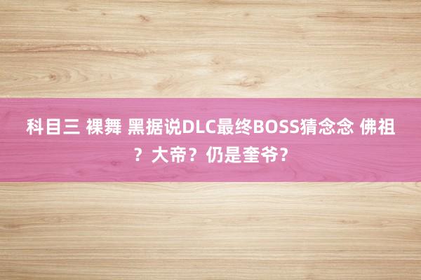 科目三 裸舞 黑据说DLC最终BOSS猜念念 佛祖？大帝？仍是奎爷？