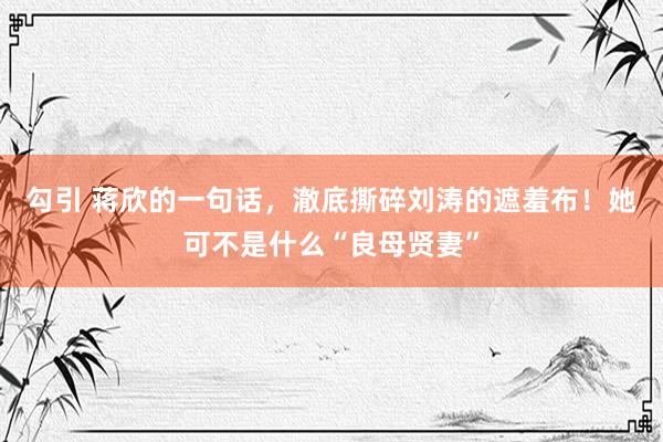 勾引 蒋欣的一句话，澈底撕碎刘涛的遮羞布！她可不是什么“良母贤妻”