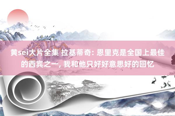 黄sei大片全集 拉基蒂奇: 恩里克是全国上最佳的西宾之一， 我和他只好好意思好的回忆