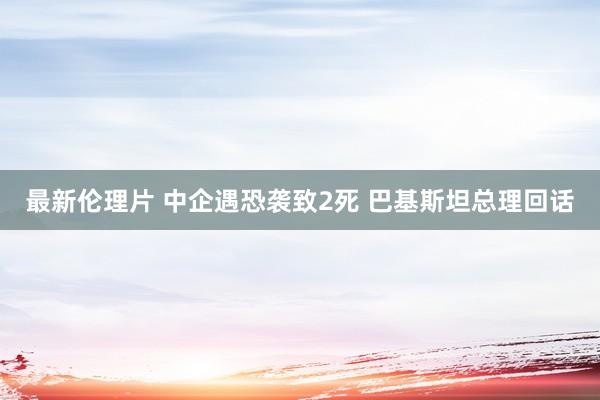 最新伦理片 中企遇恐袭致2死 巴基斯坦总理回话