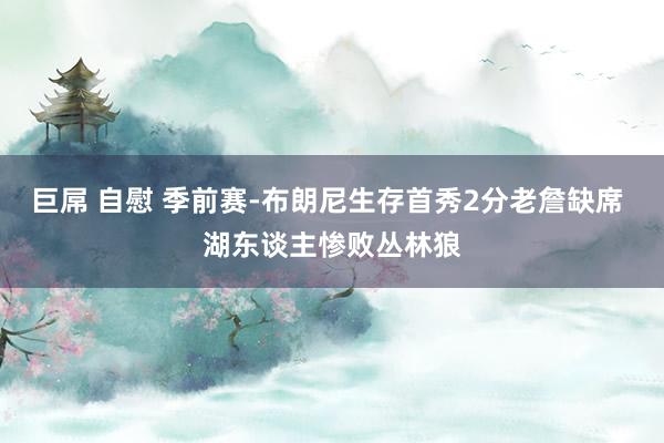 巨屌 自慰 季前赛-布朗尼生存首秀2分老詹缺席 湖东谈主惨败丛林狼