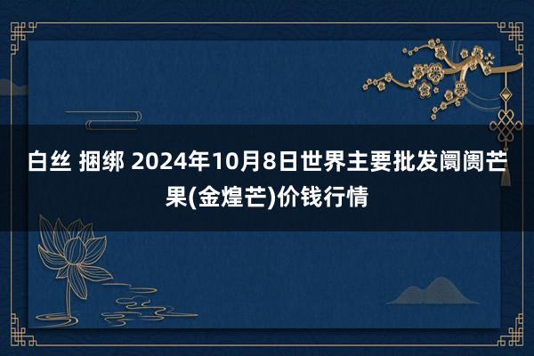 白丝 捆绑 2024年10月8日世界主要批发阛阓芒果(金煌芒)价钱行情