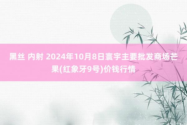 黑丝 内射 2024年10月8日寰宇主要批发商场芒果(红象牙9号)价钱行情