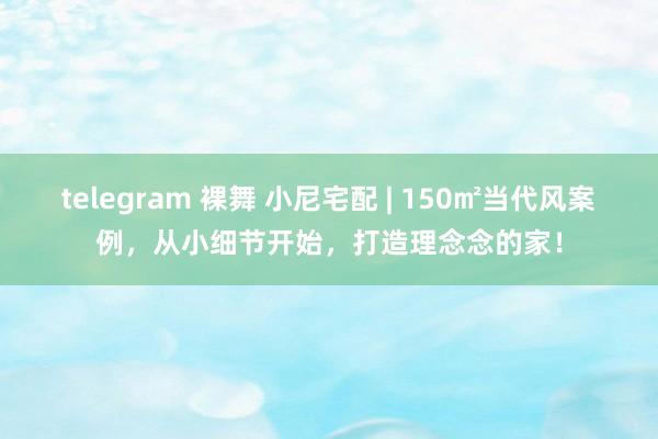 telegram 裸舞 小尼宅配 | 150㎡当代风案例，从小细节开始，打造理念念的家！