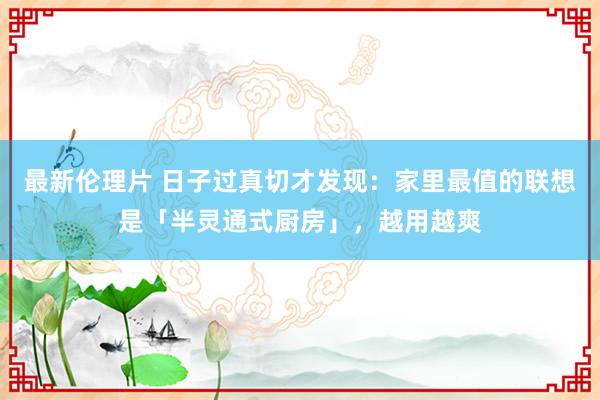 最新伦理片 日子过真切才发现：家里最值的联想是「半灵通式厨房」，越用越爽