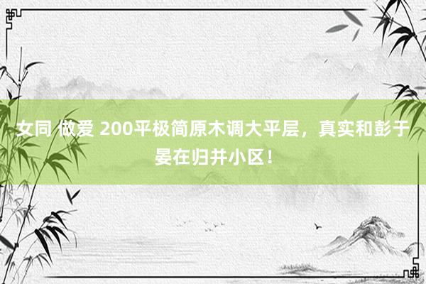 女同 做爱 200平极简原木调大平层，真实和彭于晏在归并小区！