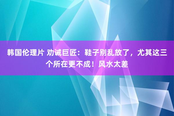 韩国伦理片 劝诫巨匠：鞋子别乱放了，尤其这三个所在更不成！风水太差