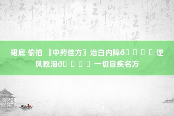 裙底 偷拍 〖中药佳方〗治白内障👁️逆风致泪👁️一切目疾名方