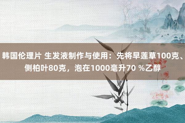 韩国伦理片 生发液制作与使用：先将早莲草100克、侧柏叶80克，泡在1000毫升70 %乙醇