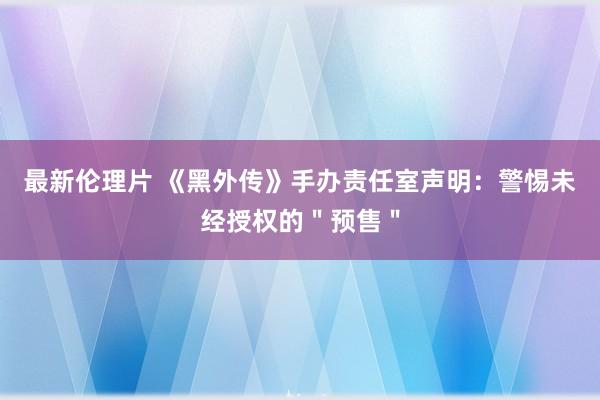 最新伦理片 《黑外传》手办责任室声明：警惕未经授权的＂预售＂