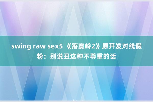 swing raw sex5 《落寞岭2》原开发对线假粉：别说丑这种不尊重的话