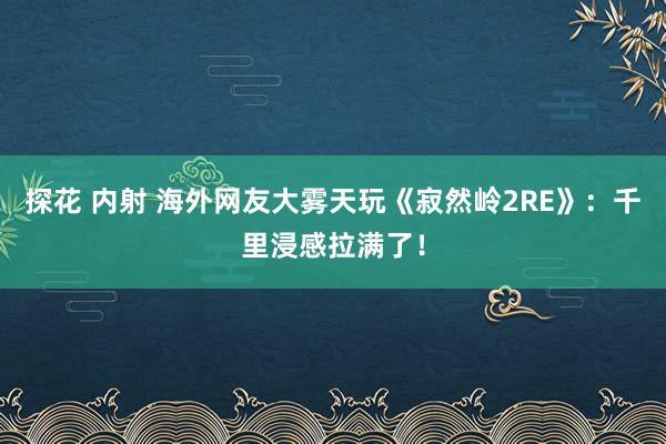 探花 内射 海外网友大雾天玩《寂然岭2RE》：千里浸感拉满了！