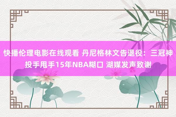 快播伦理电影在线观看 丹尼格林文告退役：三冠神投手甩手15年NBA糊口 湖媒发声致谢