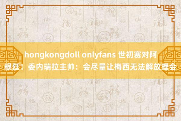 hongkongdoll onlyfans 世初赛对阿根廷！委内瑞拉主帅：会尽量让梅西无法解放理会