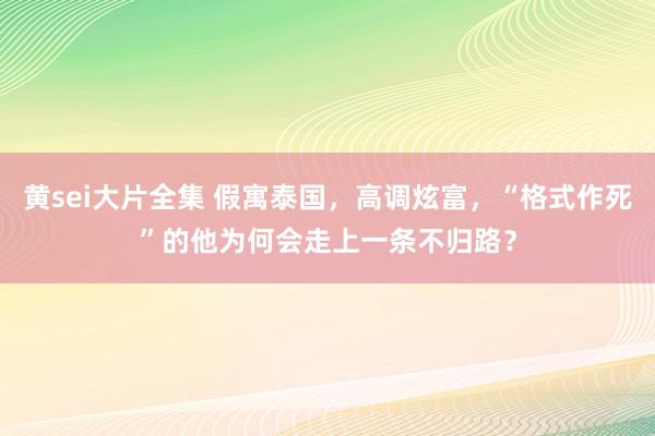 黄sei大片全集 假寓泰国，高调炫富，“格式作死”的他为何会走上一条不归路？