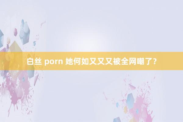 白丝 porn 她何如又又又被全网嘲了？