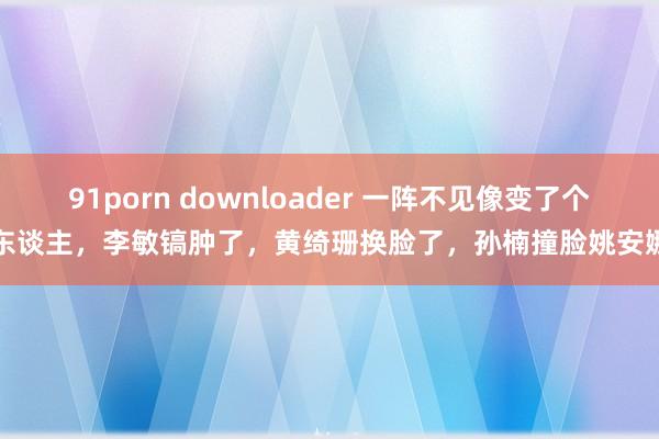 91porn downloader 一阵不见像变了个东谈主，李敏镐肿了，黄绮珊换脸了，孙楠撞脸姚安娜