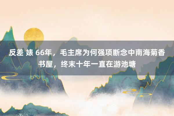 反差 婊 66年，毛主席为何强项断念中南海菊香书屋，终末十年一直在游池塘