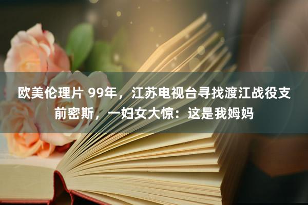 欧美伦理片 99年，江苏电视台寻找渡江战役支前密斯，一妇女大惊：这是我姆妈