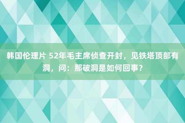 韩国伦理片 52年毛主席侦查开封，见铁塔顶部有洞，问：那破洞是如何回事？