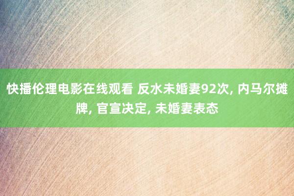 快播伦理电影在线观看 反水未婚妻92次， 内马尔摊牌， 官宣决定， 未婚妻表态