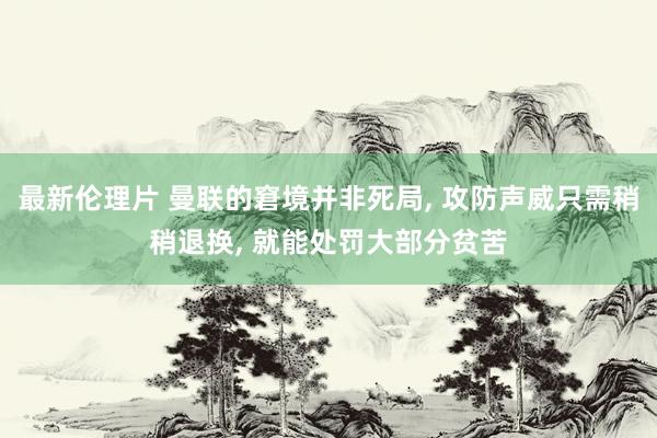 最新伦理片 曼联的窘境并非死局， 攻防声威只需稍稍退换， 就能处罚大部分贫苦