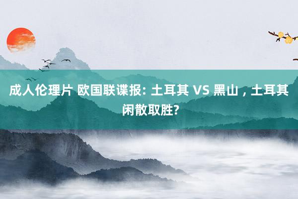 成人伦理片 欧国联谍报: 土耳其 VS 黑山 ， 土耳其 闲散取胜?