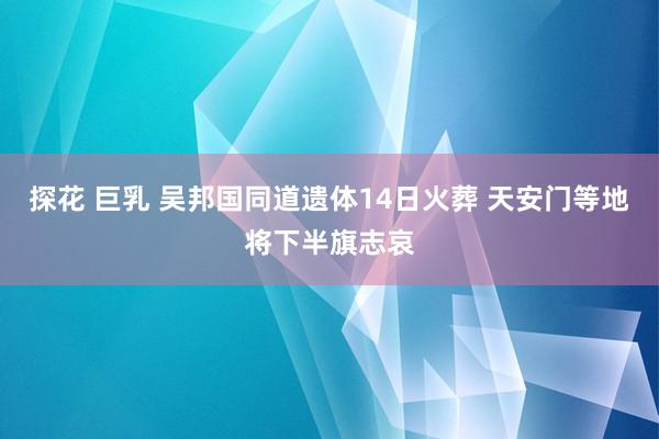 探花 巨乳 吴邦国同道遗体14日火葬 天安门等地将下半旗志哀